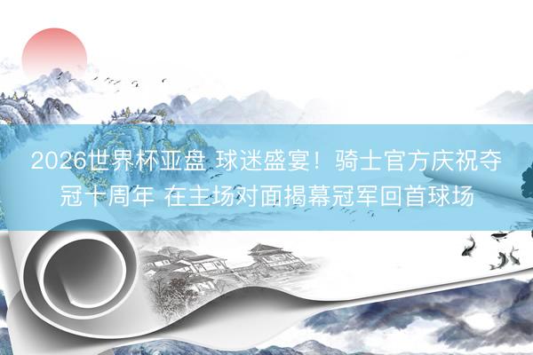 2026世界杯亚盘 球迷盛宴！骑士官方庆祝夺冠十周年 在主场